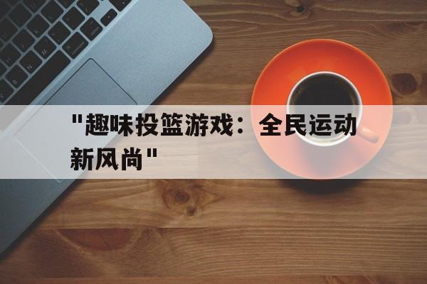 九游娱乐网页版-&quot;趣味投篮游戏：全民运动新风尚&quot;的简单介绍